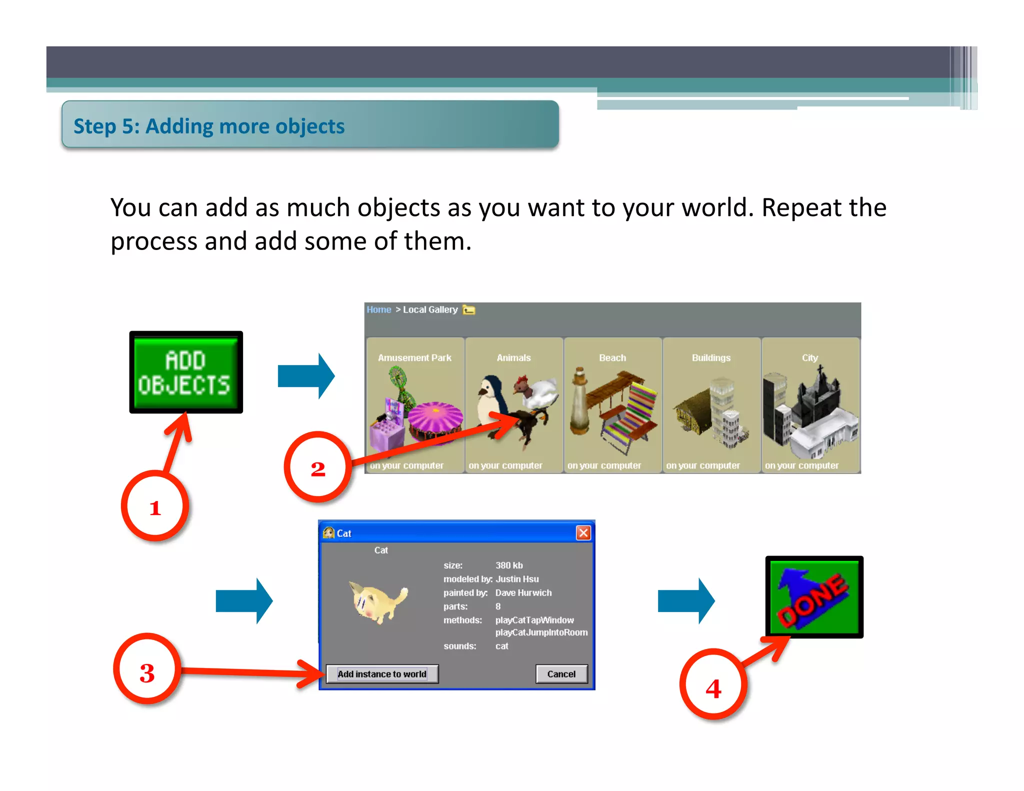 Step	
  5:	
  Adding	
  more	
  objects	
  


     You	
  can	
  add	
  as	
  much	
  objects	
  as	
  you	
  want	
  to	
  your	
  world.	
  Repeat	
  the	
  
     process	
  and	
  add	
  some	
  of	
  them.	
  




                                    2
           1




          3
                                                                                       4
 