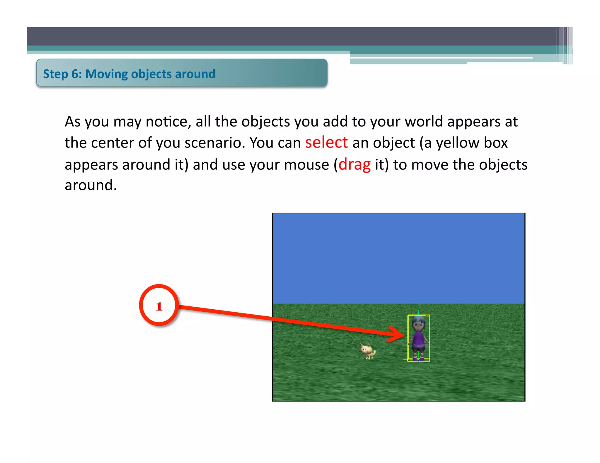 Step	
  6:	
  Moving	
  objects	
  around	
  


     As	
  you	
  may	
  no6ce,	
  all	
  the	
  objects	
  you	
  add	
  to	
  your	
  world	
  appears	
  at	
  
     the	
  center	
  of	
  you	
  scenario.	
  You	
  can	
  select	
  an	
  object	
  (a	
  yellow	
  box	
  
     appears	
  around	
  it)	
  and	
  use	
  your	
  mouse	
  (drag	
  it)	
  to	
  move	
  the	
  objects	
  
     around.	
  




                            1
 