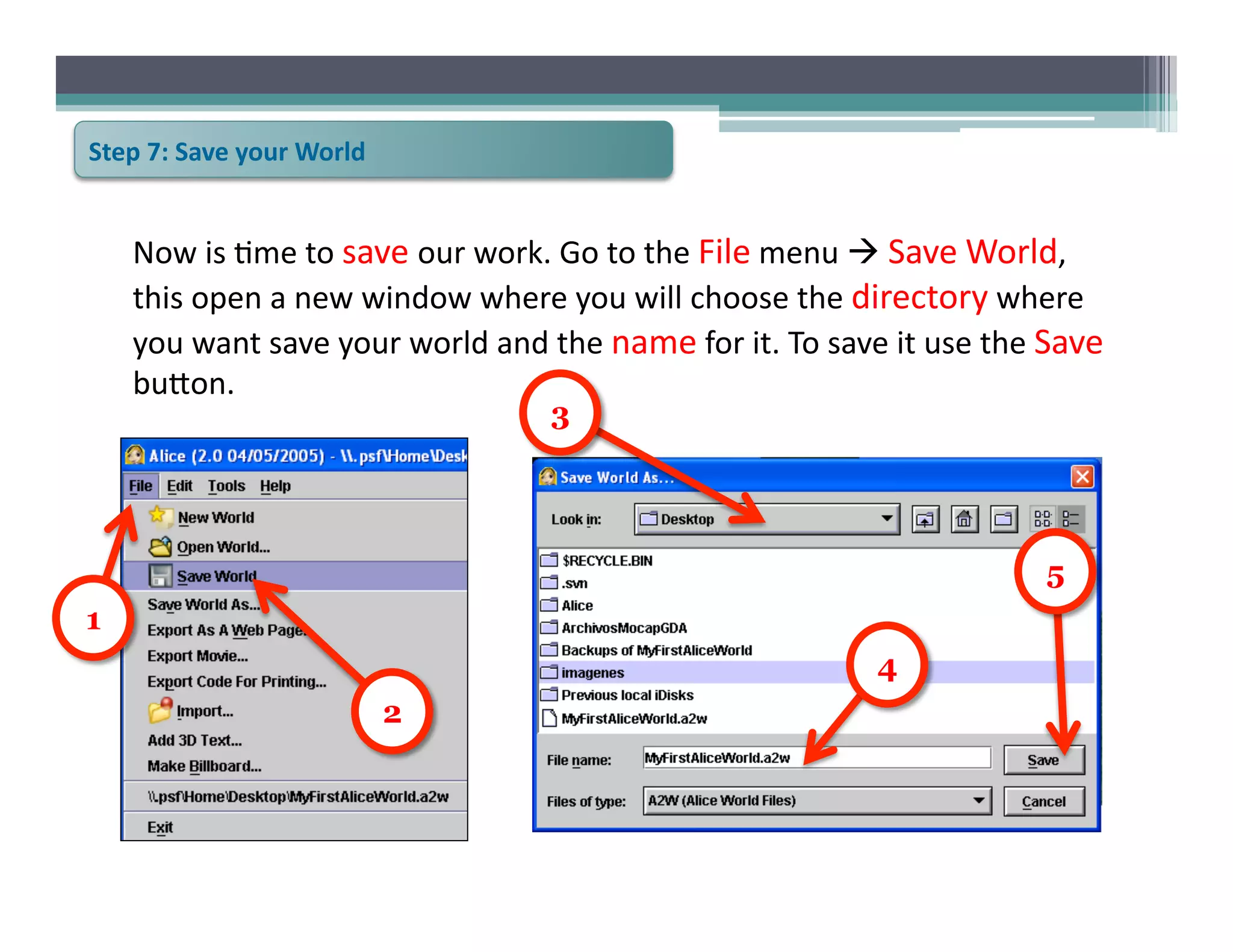 Step	
  7:	
  Save	
  your	
  World	
  


      Now	
  is	
  6me	
  to	
  save	
  our	
  work.	
  Go	
  to	
  the	
  File	
  menu	
  	
  Save	
  World,	
  
      this	
  open	
  a	
  new	
  window	
  where	
  you	
  will	
  choose	
  the	
  directory	
  where	
  
      you	
  want	
  save	
  your	
  world	
  and	
  the	
  name	
  for	
  it.	
  To	
  save	
  it	
  use	
  the	
  Save	
  
      bu@on.	
  	
  
                                                        3




                                                                                                                    5
1
                                                                                               4
                                          2
 
