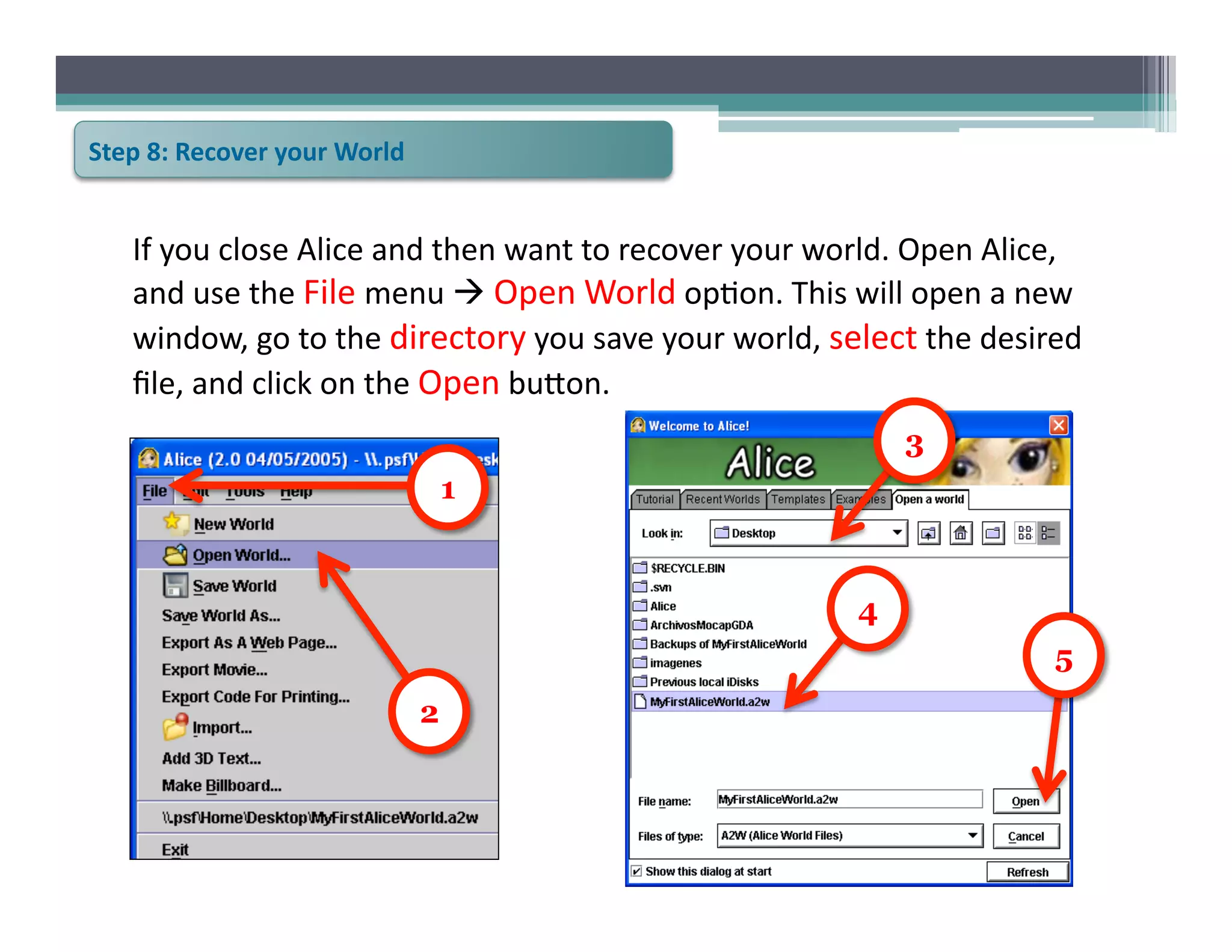 Step	
  8:	
  Recover	
  your	
  World	
  


     If	
  you	
  close	
  Alice	
  and	
  then	
  want	
  to	
  recover	
  your	
  world.	
  Open	
  Alice,	
  
     and	
  use	
  the	
  File	
  menu	
  	
  Open	
  World	
  op6on.	
  This	
  will	
  open	
  a	
  new	
  
     window,	
  go	
  to	
  the	
  directory	
  you	
  save	
  your	
  world,	
  select	
  the	
  desired	
  
     ﬁle,	
  and	
  click	
  on	
  the	
  Open	
  bu@on.	
  
                                                                                           3
                                                 1


                                                                                      4
                                                                                                            5
                                             2
 