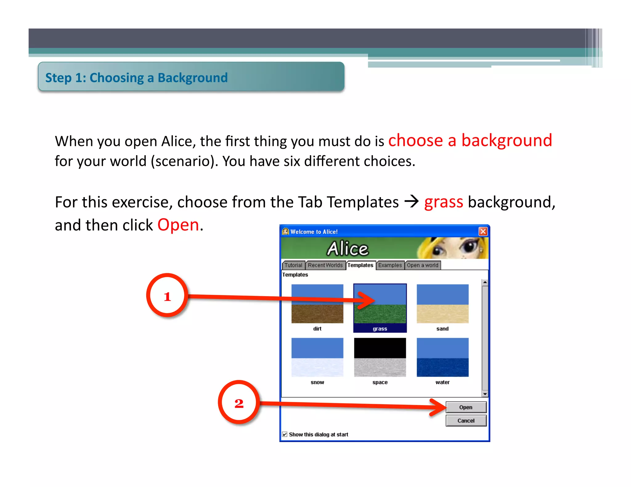 Step	
  1:	
  Choosing	
  a	
  Background	
  



  When	
  you	
  open	
  Alice,	
  the	
  ﬁrst	
  thing	
  you	
  must	
  do	
  is	
  choose	
  a	
  background	
  
  for	
  your	
  world	
  (scenario).	
  You	
  have	
  six	
  diﬀerent	
  choices.	
  	
  

  For	
  this	
  exercise,	
  choose	
  from	
  the	
  Tab	
  Templates	
  	
  grass	
  background,	
  
  and	
  then	
  click	
  Open.	
  	
  



                            1




                                                2
 
