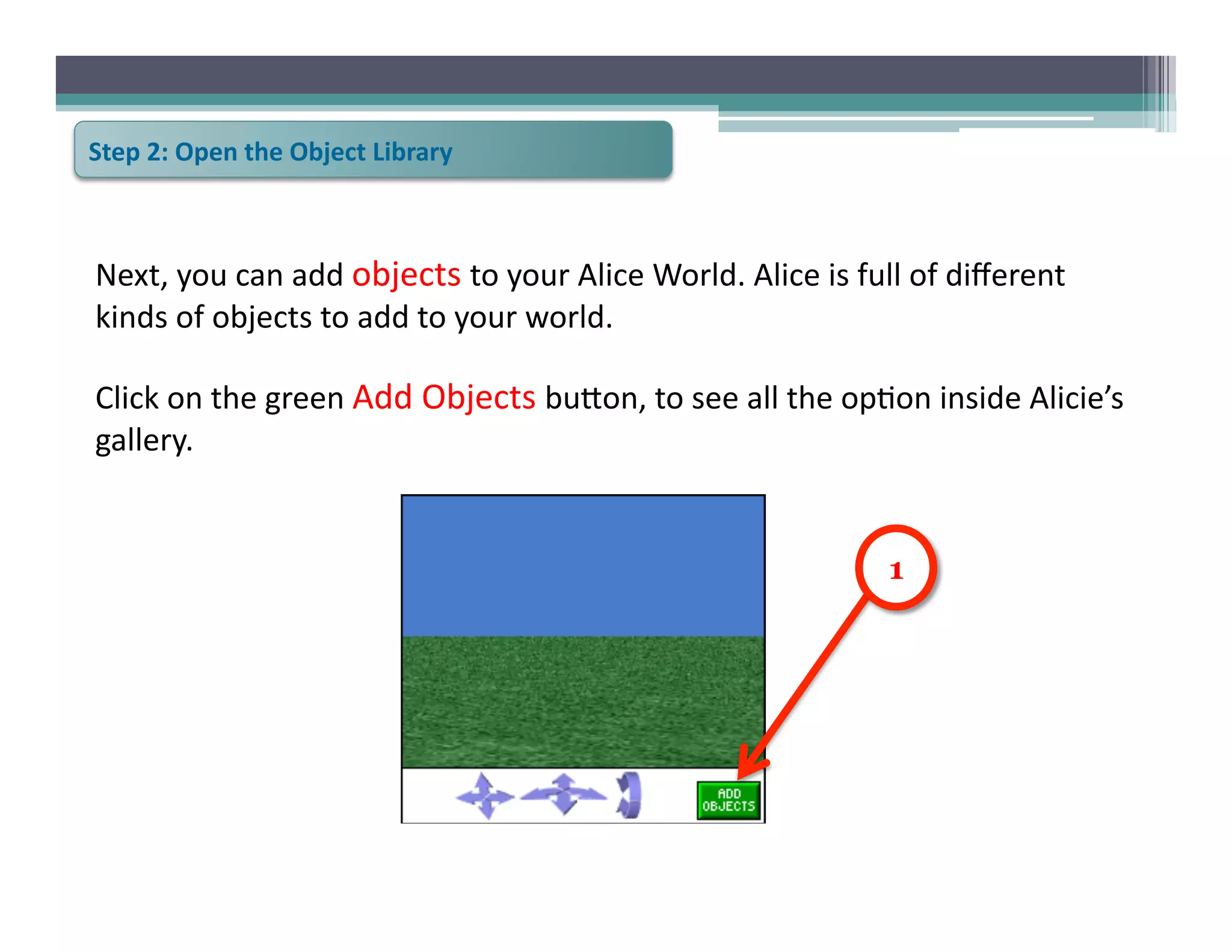 Step	
  2:	
  Open	
  the	
  Object	
  Library	
  



Next,	
  you	
  can	
  add	
  objects	
  to	
  your	
  Alice	
  World.	
  Alice	
  is	
  full	
  of	
  diﬀerent	
  
kinds	
  of	
  objects	
  to	
  add	
  to	
  your	
  world.	
  

Click	
  on	
  the	
  green	
  Add	
  Objects	
  bu@on,	
  to	
  see	
  all	
  the	
  op6on	
  inside	
  Alicie’s	
  
gallery.	
  	
  	
  


                                                                                             1
 