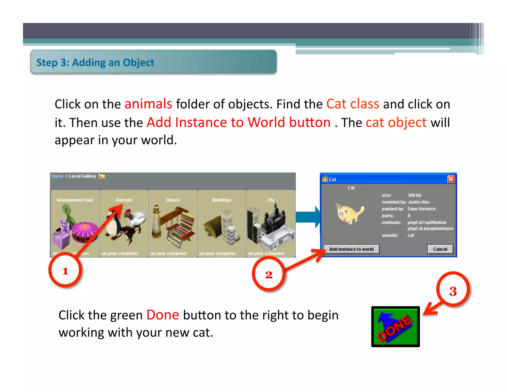 Step	
  3:	
  Adding	
  an	
  Object	
  


     Click	
  on	
  the	
  animals	
  folder	
  of	
  objects.	
  Find	
  the	
  Cat	
  class	
  and	
  click	
  on	
  
     it.	
  Then	
  use	
  the	
  Add	
  Instance	
  to	
  World	
  bu@on	
  .	
  The	
  cat	
  object	
  will	
  
     appear	
  in	
  your	
  world.	
  




        1                                                        2
                                                                                                                     3

       Click	
  the	
  green	
  Done	
  bu@on	
  to	
  the	
  right	
  to	
  begin	
  
       working	
  with	
  your	
  new	
  cat.	
  
 