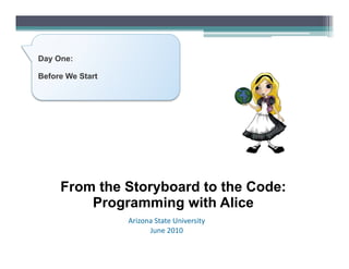 Day One:

Before We Start




     From the Storyboard to the Code:
         Programming with Alice
                  Arizona	
  State	
  University	
  
                        June	
  2010	
  
 