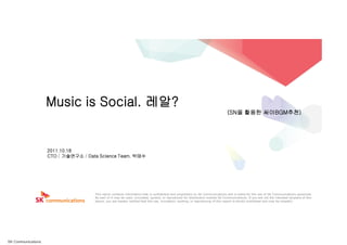 Music is Social. 레알?
                                                                                                                                (SN을 활용한 싸이BGM추천)




                    2011.10.18
                    CTO / 기술연구소 / Data Science Team. 박태수




                                     This report contains information that is confidential and proprietary to SK Communications and is solely for the use of SK Communications personnel.
                                     No part of it may be used, circulated, quoted, or reproduced for distribution outside SK Communications. If you are not the intended recipient of this
                                     report, you are hereby notified that the use, circulation, quoting, or reproducing of this report is strictly prohibited and may be unlawful.




SK Communications
 