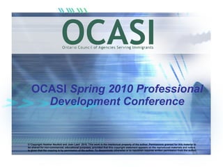 OCASI  Spring 2010 Professional Development Conference © Copyright Heather Neufeld and Jean Lash  2010. This work is the intellectual property of the author. Permissions granted for this material to be shared for non-commercial, educational purposes, provided that this copyright statement appears on the reproduced materials and notice is given that the copying is by permission of the author. To disseminate otherwise or to republish requires written permission from the author. 