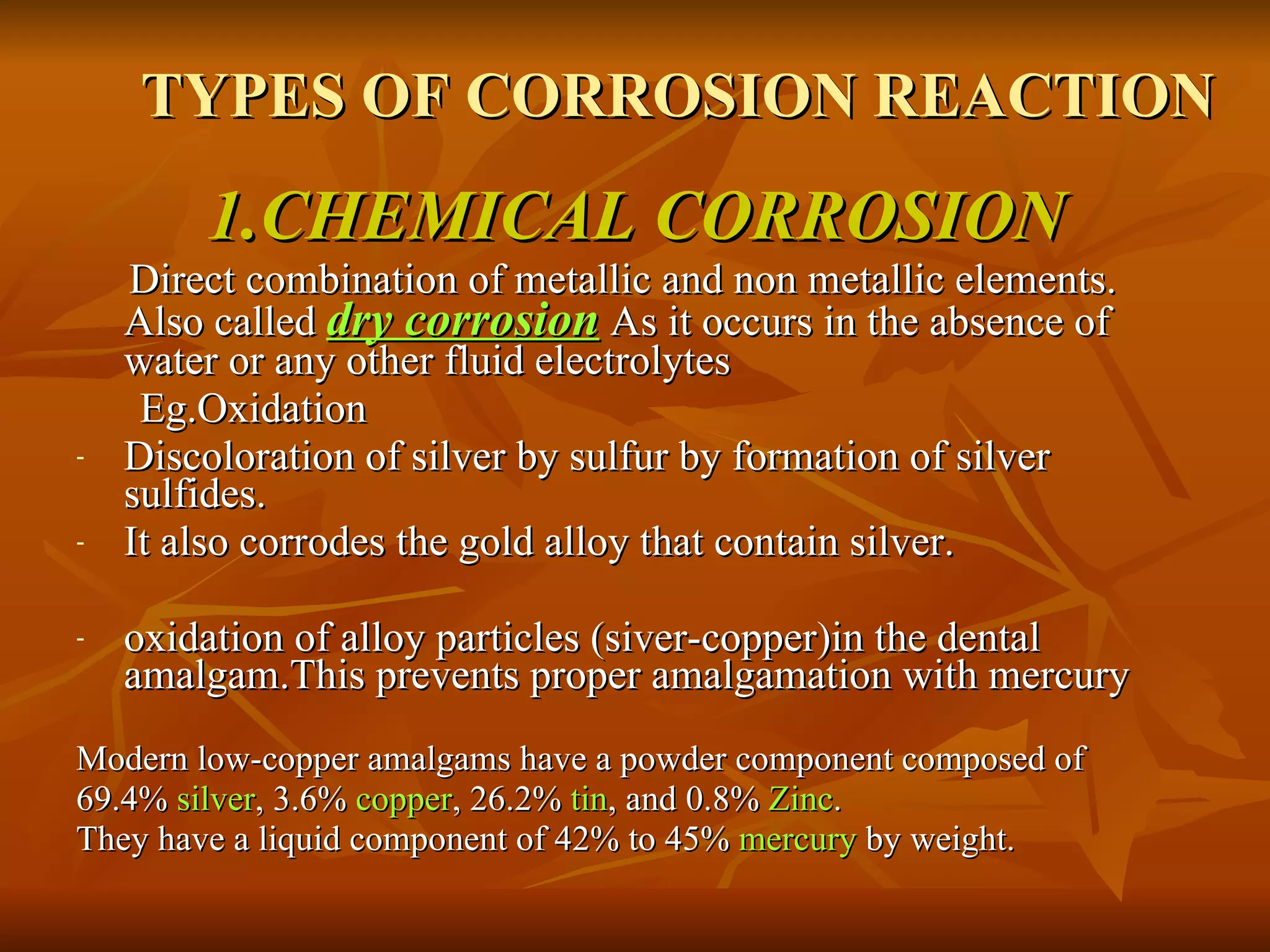 TYPES OF CORROSION REACTION   1.CHEMICAL CORROSION Direct combination of metallic and non metallic elements. Also called  dry corrosion  As it occurs in the absence of water or any other fluid electrolytes Eg.Oxidation Discoloration of silver by sulfur by formation of silver sulfides. It also corrodes the gold alloy that contain silver. oxidation of alloy particles (siver-copper)in the dental amalgam.This prevents proper amalgamation with mercury  Modern low-copper amalgams have a powder component composed of  69.4%  silver , 3.6%  copper , 26.2%  tin , and 0.8%  Zinc . They have a liquid component of 42% to 45%  mercury  by weight.  