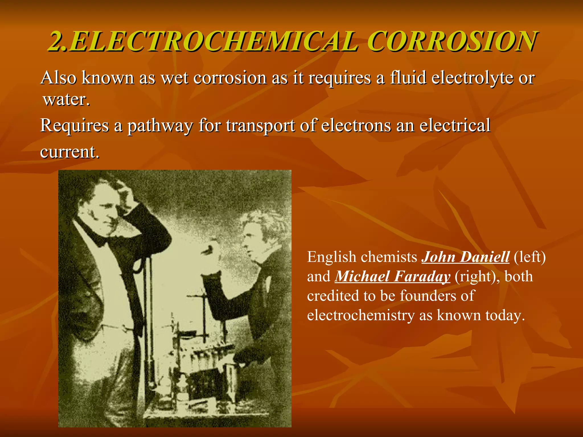 2.ELECTROCHEMICAL CORROSION Also known as wet corrosion as it requires a fluid electrolyte or water. Requires a pathway for transport of electrons an electrical  current. English chemists  John Daniell  (left) and  Michael Faraday  (right), both credited to be founders of electrochemistry as known today.  