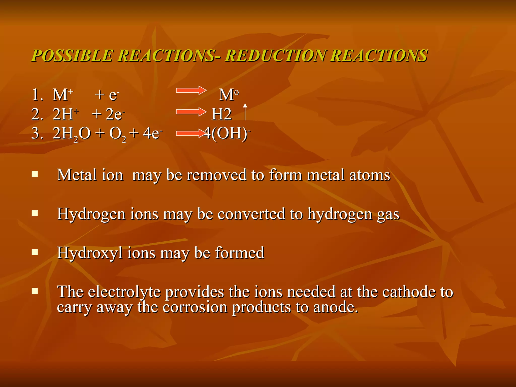 POSSIBLE REACTIONS- REDUCTION REACTIONS 1.  M +   + e -   M o 2.  2H +  + 2e -   H2  3.  2H 2 O + O 2  + 4e -  4(OH) - Metal ion  may be removed to form metal atoms Hydrogen ions may be converted to hydrogen gas Hydroxyl ions may be formed The electrolyte provides the ions needed at the cathode to carry away the corrosion products to anode. 