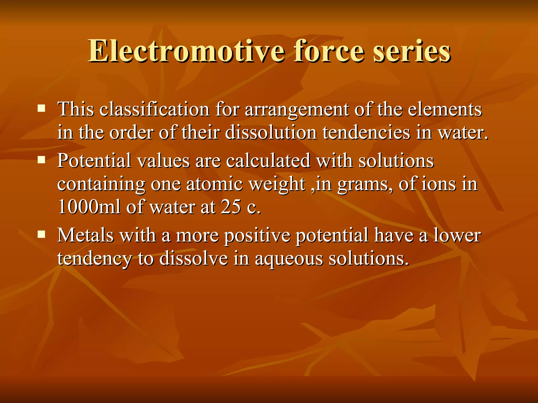 Electromotive force series This classification for arrangement of the elements in the order of their dissolution tendencies in water. Potential values are calculated with solutions containing one atomic weight ,in grams, of ions in 1000ml of water at 25 c. Metals with a more positive potential have a lower tendency to dissolve in aqueous solutions. 