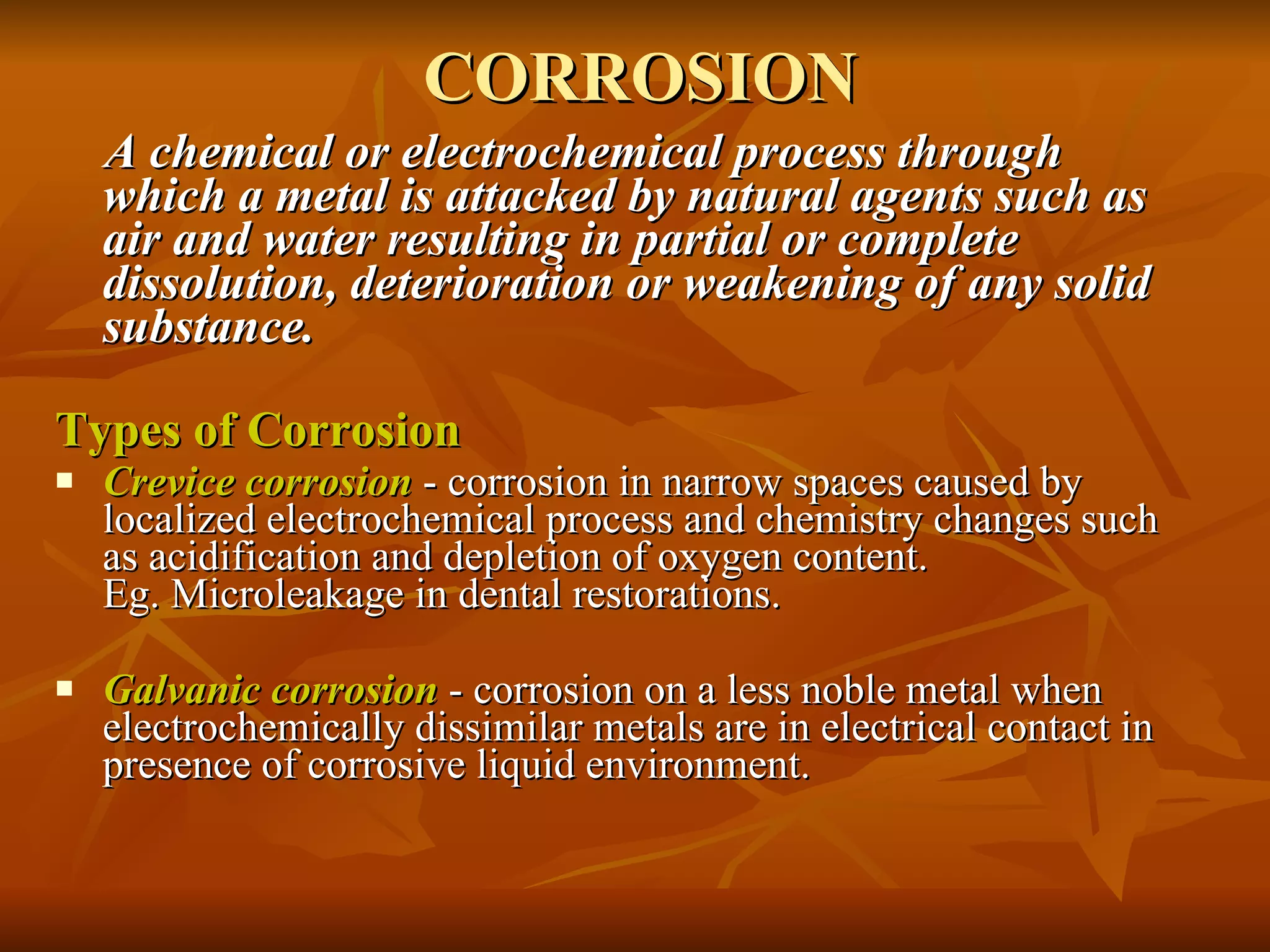 CORROSION A chemical or electrochemical process through which a metal is attacked by natural agents such as air and water resulting in partial or complete dissolution, deterioration or weakening of any solid substance.   Types of Corrosion Crevice corrosion  - corrosion in narrow spaces caused by localized electrochemical process and chemistry changes such as acidification and depletion of oxygen content.  Eg. Microleakage in dental restorations. Galvanic corrosion  - corrosion on a less noble metal when electrochemically dissimilar metals are in electrical contact in presence of corrosive liquid environment. 