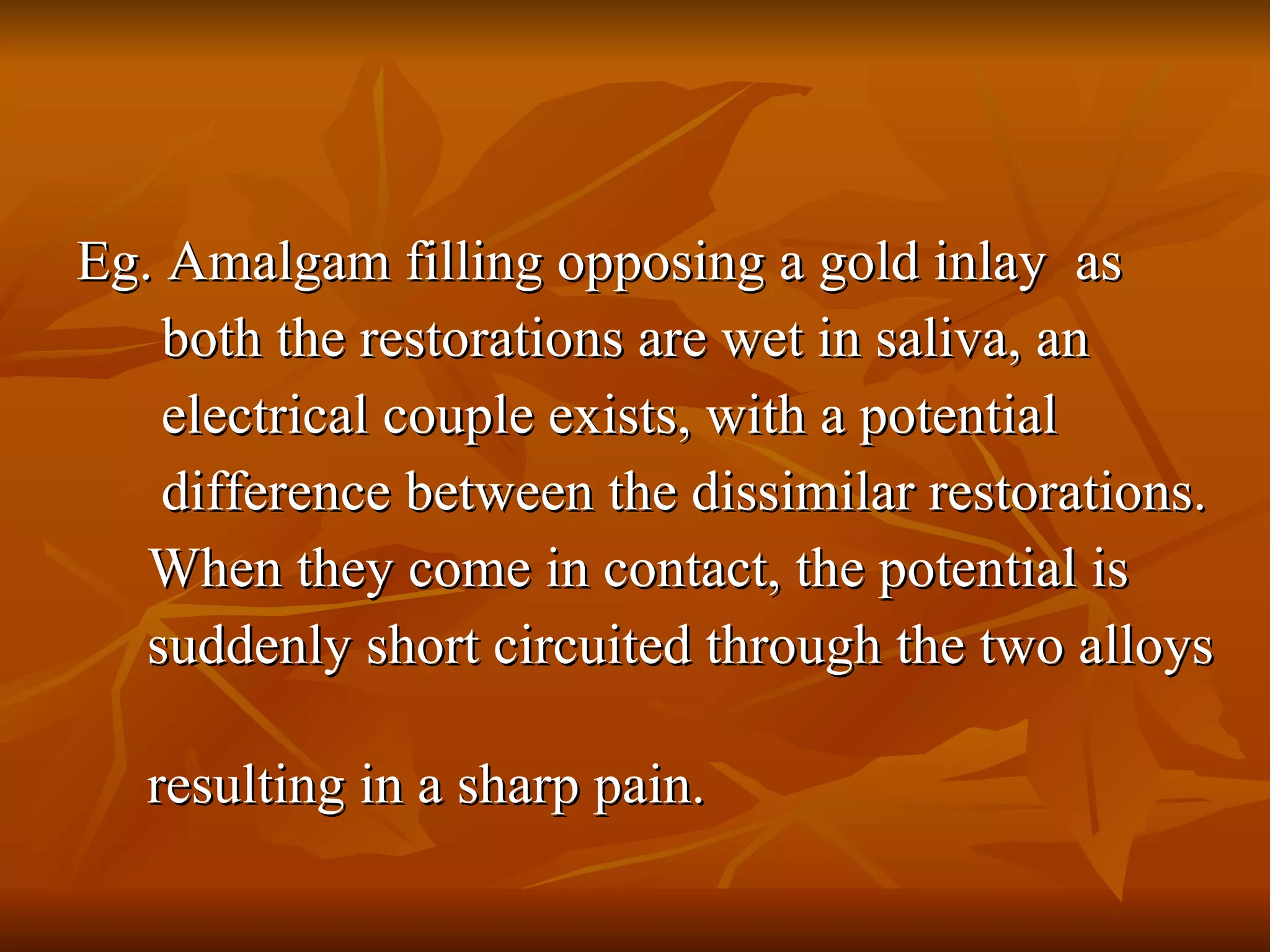 Eg. Amalgam filling opposing a gold inlay  as  both the restorations are wet in saliva, an  electrical couple exists, with a potential  difference between the dissimilar restorations. When they come in contact, the potential is  suddenly short circuited through the two alloys  resulting in a sharp pain. 