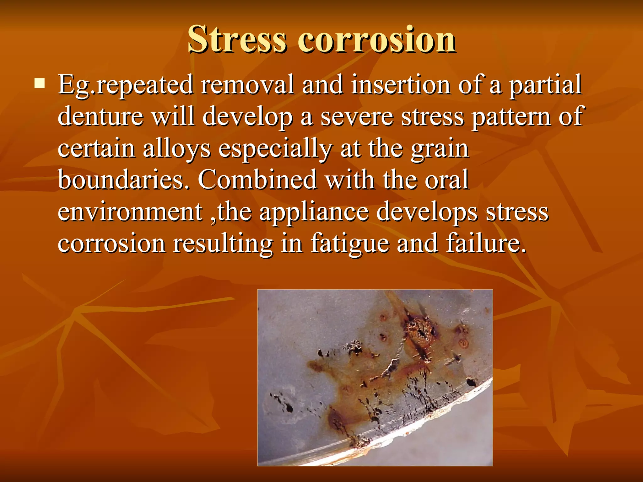 Stress corrosion Eg.repeated removal and insertion of a partial denture will develop a severe stress pattern of certain alloys especially at the grain boundaries. Combined with the oral environment ,the appliance develops stress corrosion resulting in fatigue and failure. 