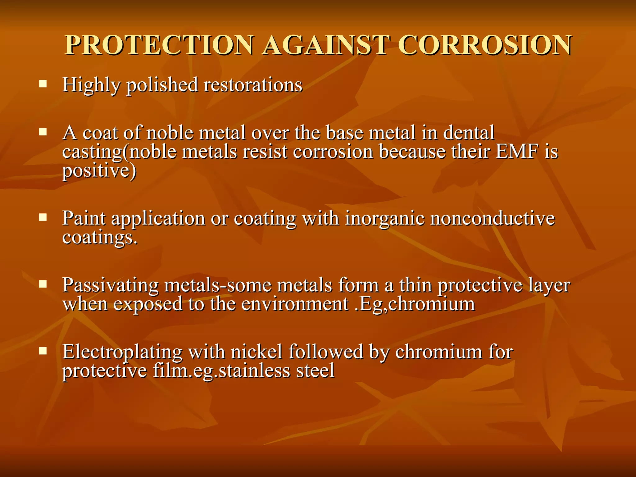 PROTECTION AGAINST CORROSION Highly polished restorations A coat of noble metal over the base metal in dental casting(noble metals resist corrosion because their EMF is positive) Paint application or coating with inorganic nonconductive coatings. Passivating metals-some metals form a thin protective layer when exposed to the environment .Eg,chromium Electroplating with nickel followed by chromium for protective film.eg.stainless steel 