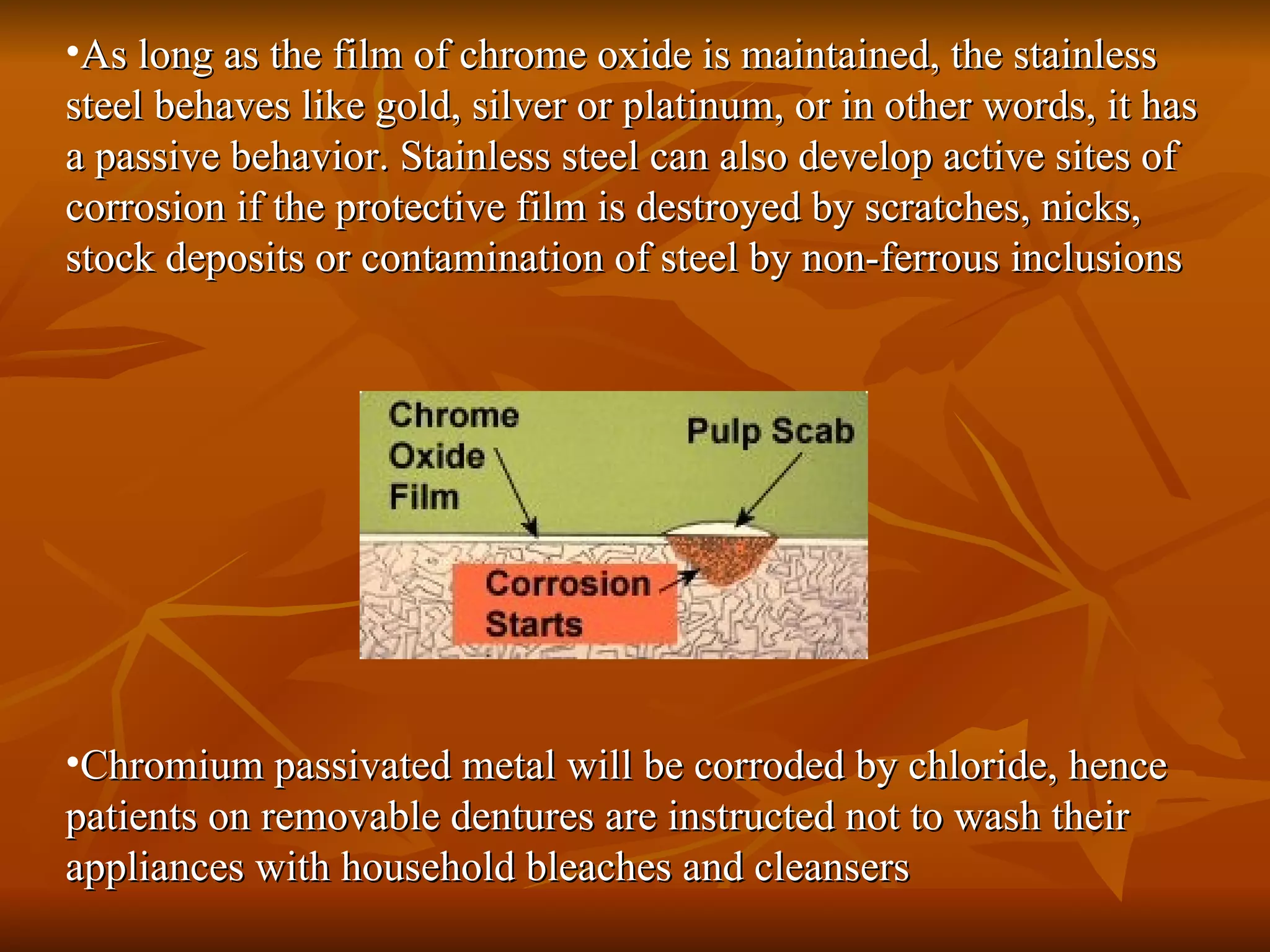 As long as the film of chrome oxide is maintained, the stainless steel behaves like gold, silver or platinum, or in other words, it has a passive behavior. Stainless steel can also develop active sites of corrosion if the protective film is destroyed by scratches, nicks, stock deposits or contamination of steel by non-ferrous inclusions  Chromium passivated metal will be corroded by chloride, hence patients on removable dentures are instructed not to wash their appliances with household bleaches and cleansers  