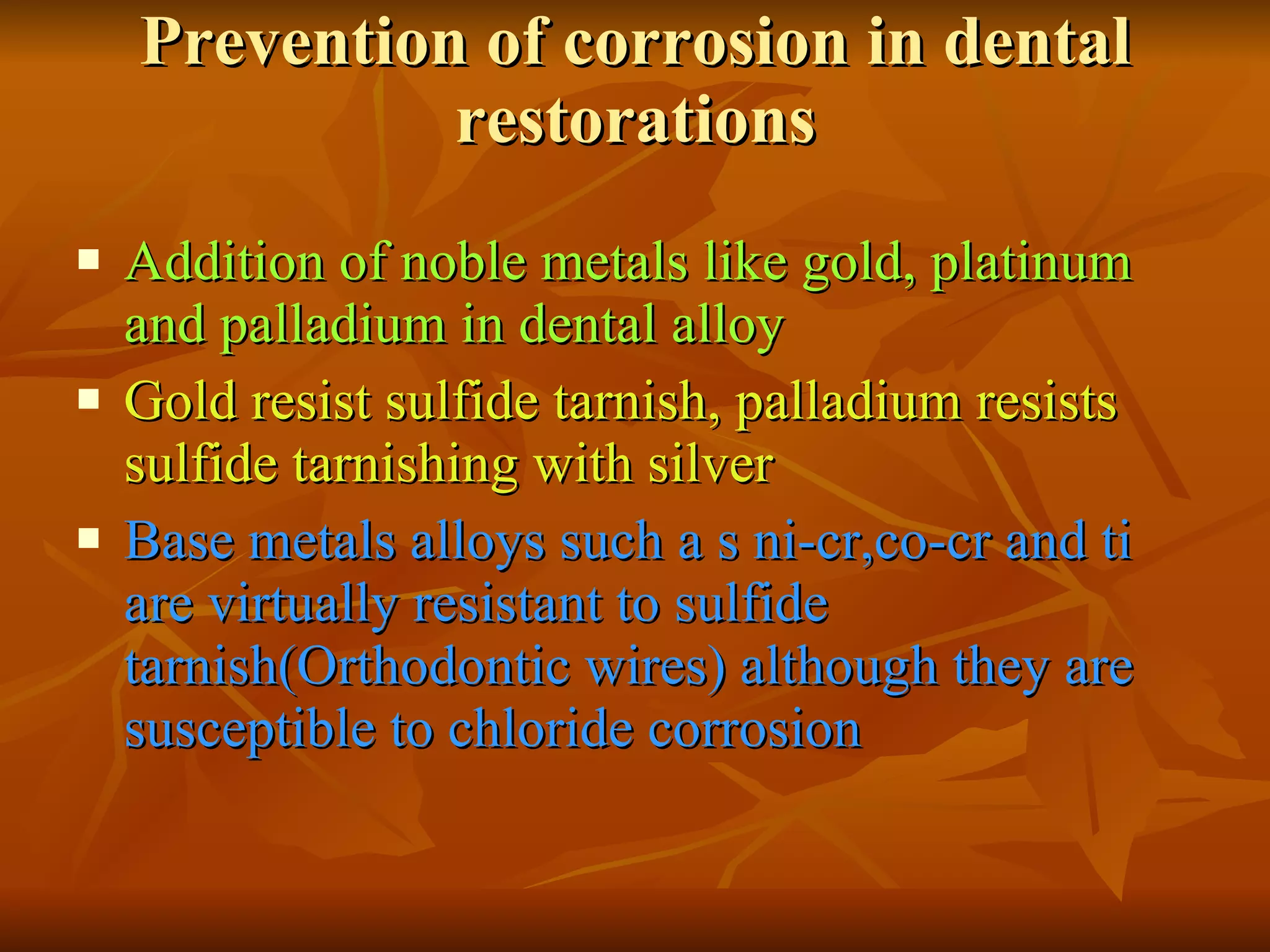 Prevention of corrosion in dental restorations Addition of noble metals like gold, platinum and palladium in dental alloy Gold resist sulfide tarnish, palladium resists  sulfide tarnishing with silver Base metals alloys such a s ni-cr,co-cr and ti are virtually resistant to sulfide tarnish(Orthodontic wires) although they are susceptible to chloride corrosion 