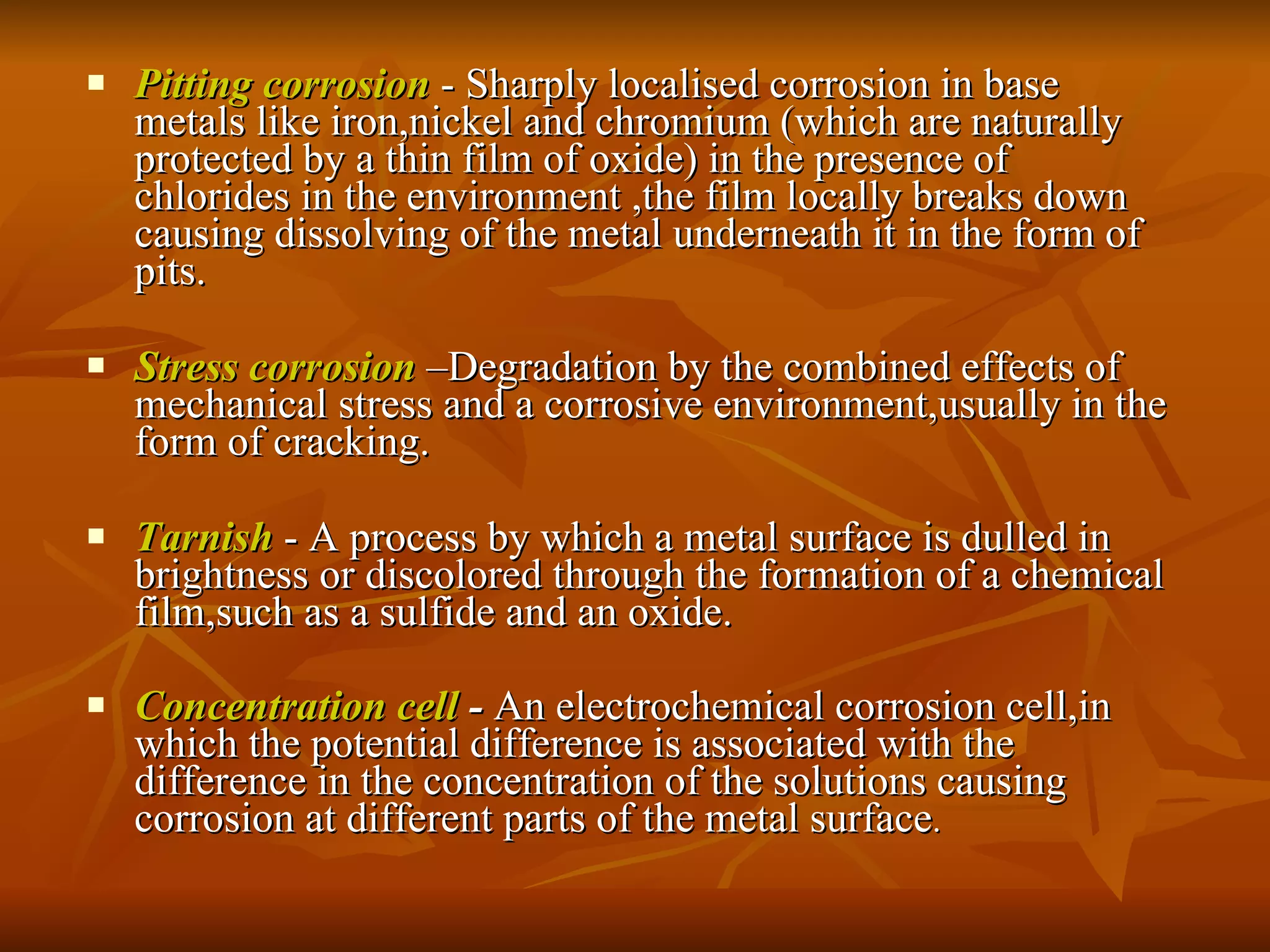 Pitting corrosion  - Sharply localised corrosion in base metals like iron,nickel and chromium (which are naturally protected by a thin film of oxide) in the presence of chlorides in the environment ,the film locally breaks down causing dissolving of the metal underneath it in the form of pits. Stress corrosion  –Degradation by the combined effects of mechanical stress and a corrosive environment,usually in the form of cracking. Tarnish  - A process by which a metal surface is dulled in brightness or discolored through the formation of a chemical film,such as a sulfide and an oxide. Concentration cell  -  An electrochemical corrosion cell,in which the potential difference is associated with the difference in the concentration of the solutions causing corrosion at different parts of the metal surface . 