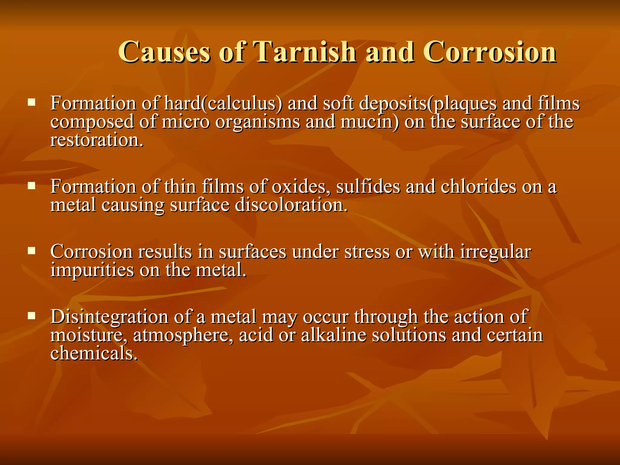 Causes of Tarnish and Corrosion Formation of hard(calculus) and soft deposits(plaques and films composed of micro organisms and mucin) on the surface of the restoration. Formation of thin films of oxides, sulfides and chlorides on a metal causing surface discoloration. Corrosion results in surfaces under stress or with irregular impurities on the metal. Disintegration of a metal may occur through the action of moisture, atmosphere, acid or alkaline solutions and certain chemicals. 