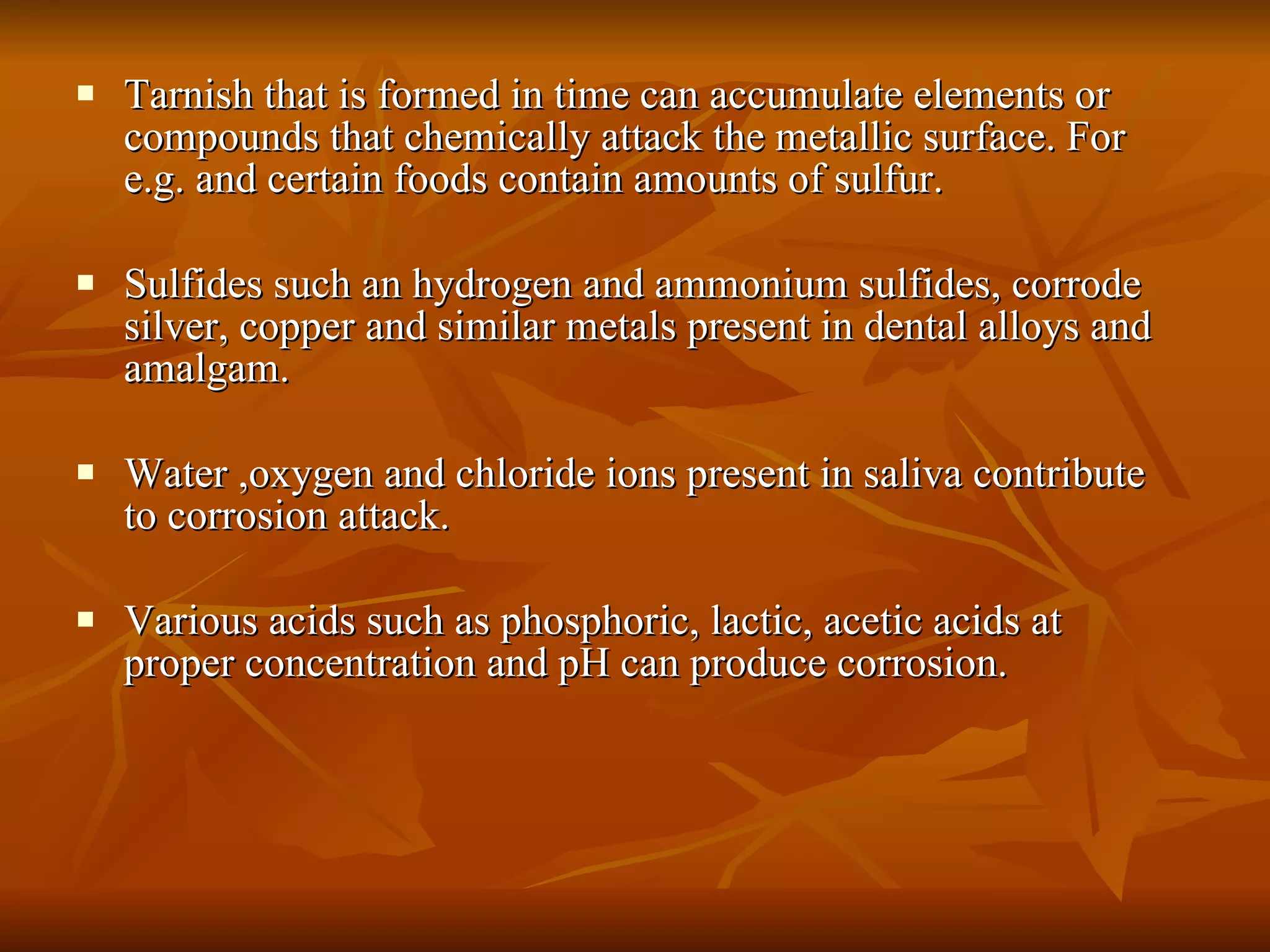 Tarnish that is formed in time can accumulate elements or compounds that chemically attack the metallic surface. For e.g. and certain foods contain amounts of sulfur. Sulfides such an hydrogen and ammonium sulfides, corrode silver, copper and similar metals present in dental alloys and amalgam. Water ,oxygen and chloride ions present in saliva contribute to corrosion attack. Various acids such as phosphoric, lactic, acetic acids at proper concentration and pH can produce corrosion. 