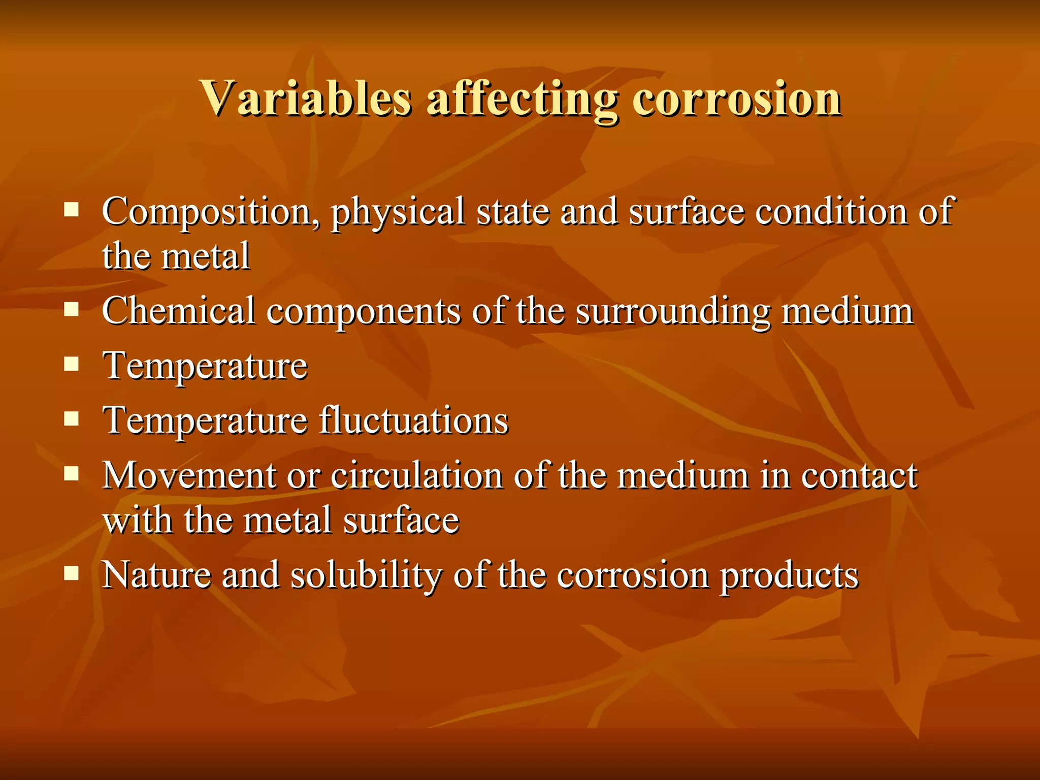 Variables affecting corrosion Composition, physical state and surface condition of the metal Chemical components of the surrounding medium Temperature Temperature fluctuations Movement or circulation of the medium in contact with the metal surface Nature and solubility of the corrosion products 