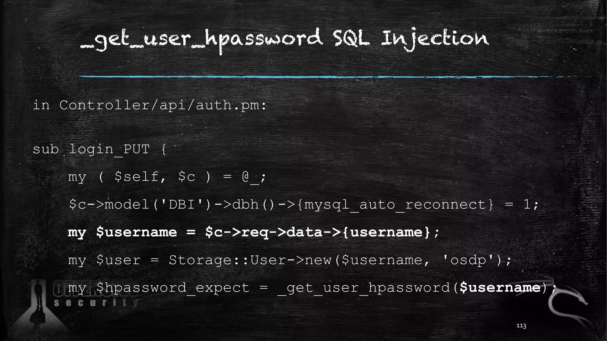 _get_user_hpassword SQL Injection
in Controller/api/auth.pm:
sub login_PUT {
my ( $self, $c ) = @_;
$c->model('DBI')->dbh()->{mysql_auto_reconnect} = 1;
my $username = $c->req->data->{username};
my $user = Storage::User->new($username, 'osdp');
my $hpassword_expect = _get_user_hpassword($username);
113
 