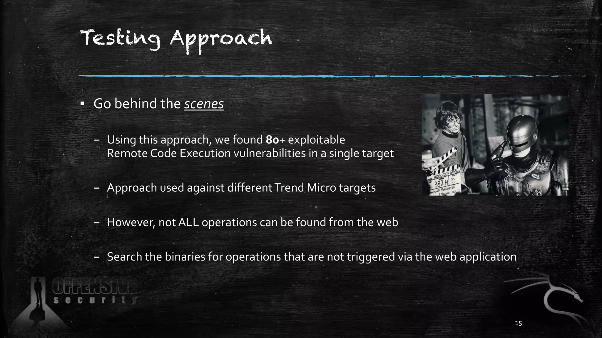Testing Approach
▪ Go behind the scenes
– Using this approach, we found 80+ exploitable
Remote Code Execution vulnerabilities in a single target
– Approach used against differentTrend Micro targets
– However, not ALL operations can be found from the web
– Search the binaries for operations that are not triggered via the web application
15
 