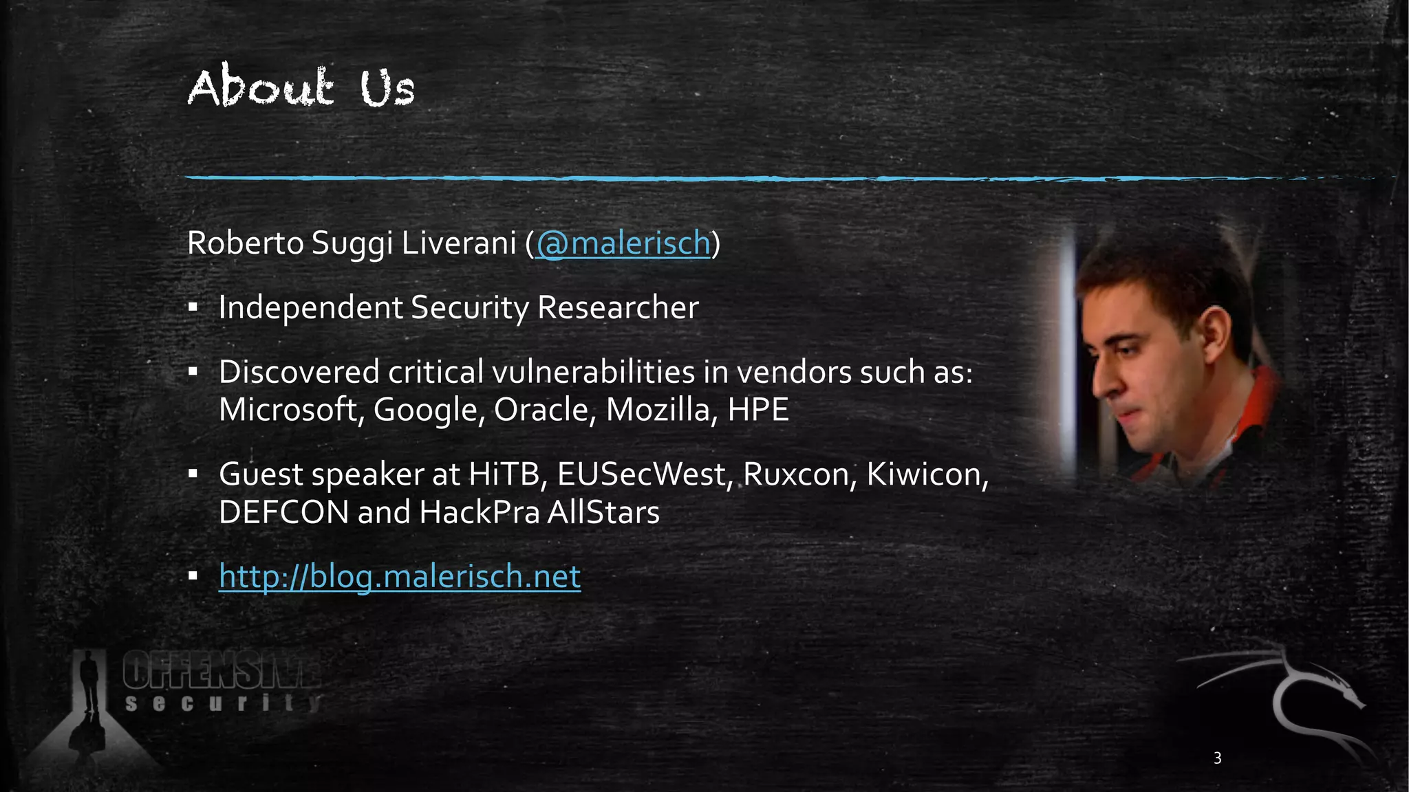 About Us
Roberto Suggi Liverani (@malerisch)
▪ Independent Security Researcher
▪ Discovered critical vulnerabilities in vendors such as:
Microsoft, Google, Oracle, Mozilla, HPE
▪ Guest speaker at HiTB, EUSecWest, Ruxcon, Kiwicon,
DEFCON and HackPra AllStars
▪ http://blog.malerisch.net
3
 