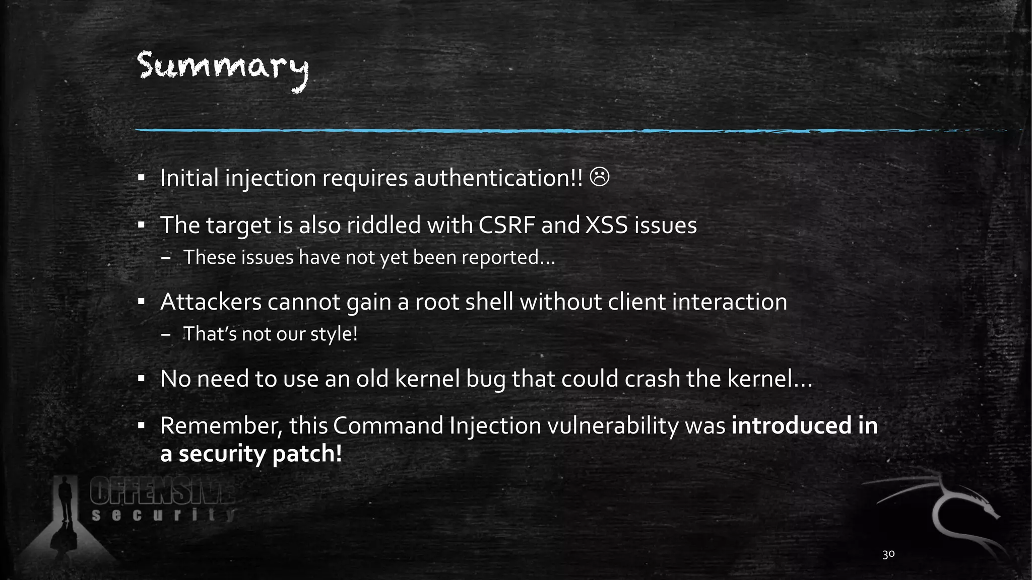 Summary
▪ Initial injection requires authentication!! L
▪ The target is also riddled with CSRF and XSS issues
– These issues have not yet been reported...
▪ Attackers cannot gain a root shell without client interaction
– That’s not our style!
▪ No need to use an old kernel bug that could crash the kernel…
▪ Remember, this Command Injection vulnerability was introduced in
a security patch!
30
 