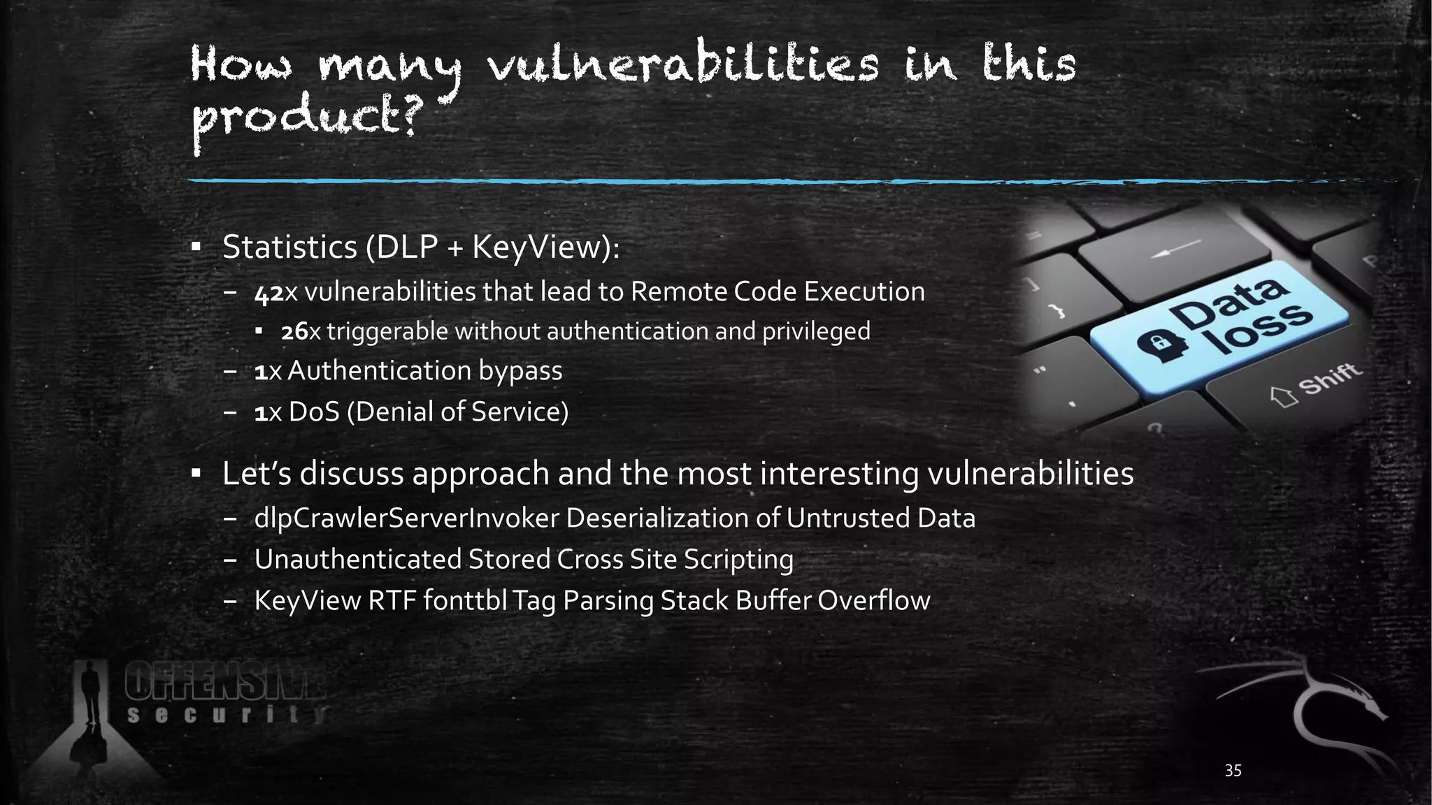 How many vulnerabilities in this
product?
▪ Statistics (DLP + KeyView):
– 42x vulnerabilities that lead to Remote Code Execution
▪ 26x triggerable without authentication and privileged
– 1x Authentication bypass
– 1x DoS (Denial of Service)
▪ Let’s discuss approach and the most interesting vulnerabilities
– dlpCrawlerServerInvoker Deserialization of Untrusted Data
– Unauthenticated Stored Cross Site Scripting
– KeyView RTF fonttblTag Parsing Stack Buffer Overflow
35
 