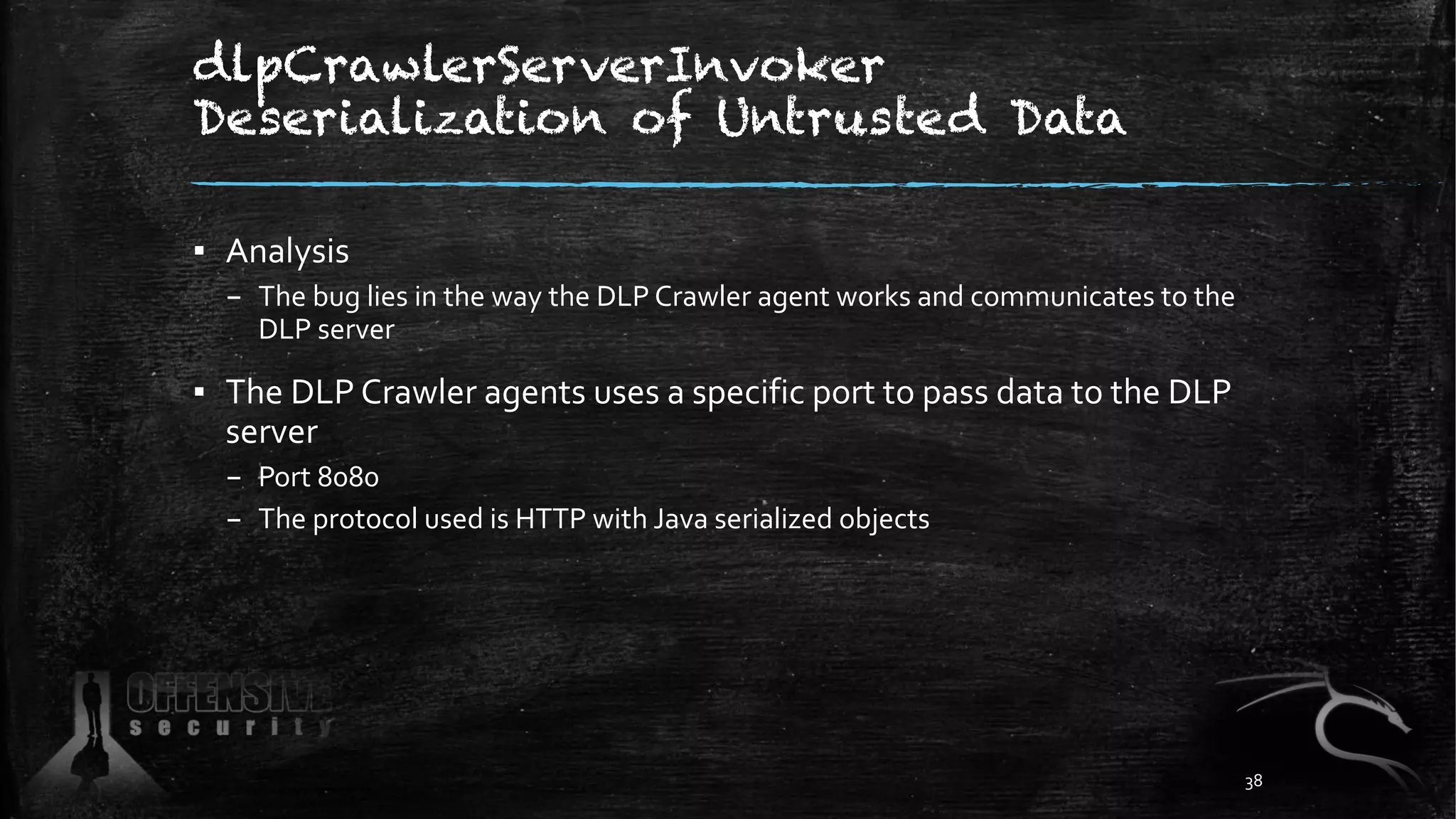 dlpCrawlerServerInvoker
Deserialization of Untrusted Data
▪ Analysis
– The bug lies in the way the DLP Crawler agent works and communicates to the
DLP server
▪ The DLP Crawler agents uses a specific port to pass data to the DLP
server
– Port 8080
– The protocol used is HTTP with Java serialized objects
38
 