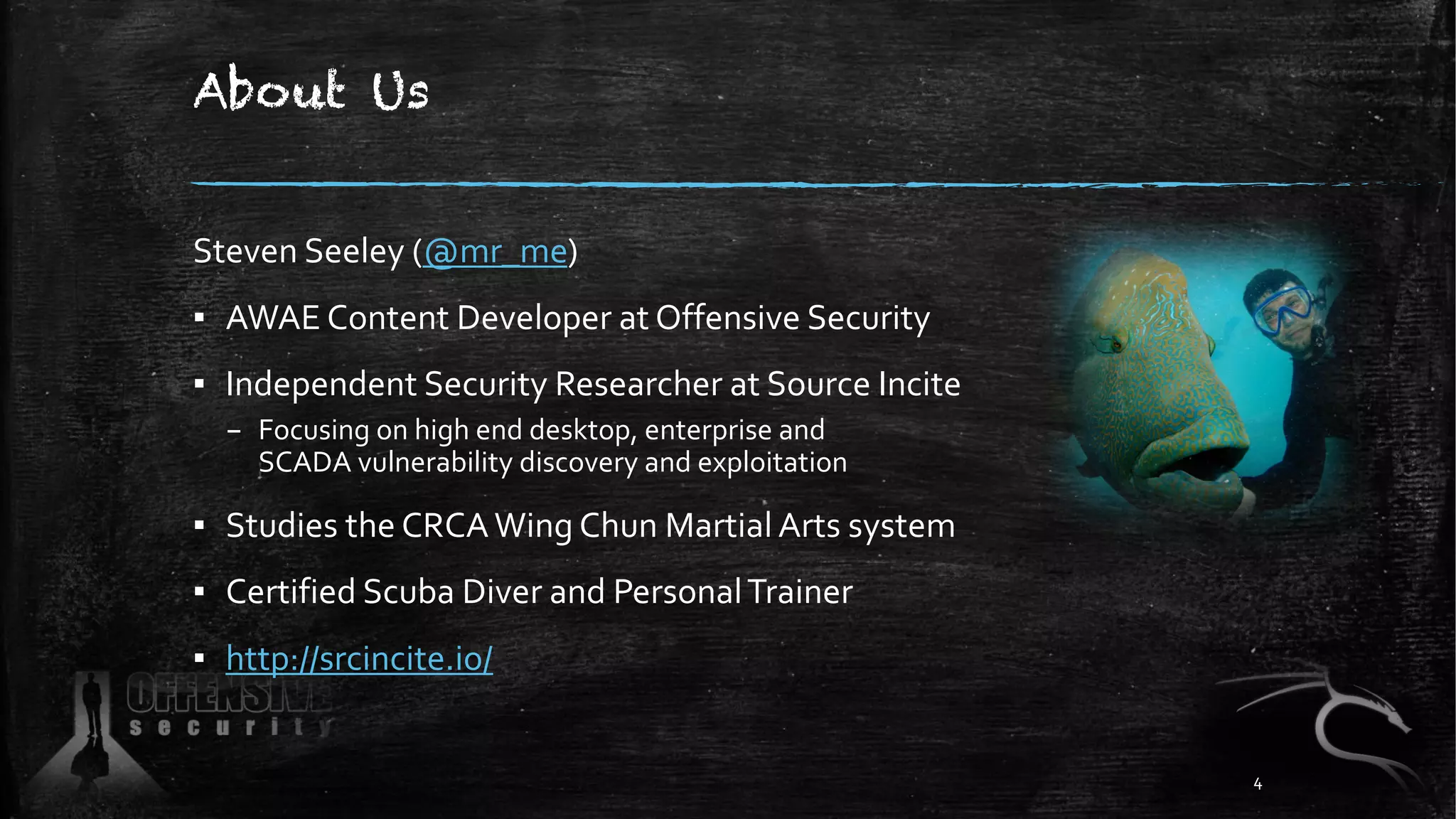 About Us
Steven Seeley (@mr_me)
▪ AWAE Content Developer at Offensive Security
▪ Independent Security Researcher at Source Incite
– Focusing on high end desktop, enterprise and
SCADA vulnerability discovery and exploitation
▪ Studies the CRCAWing Chun Martial Arts system
▪ Certified Scuba Diver and PersonalTrainer
▪ http://srcincite.io/
4
 