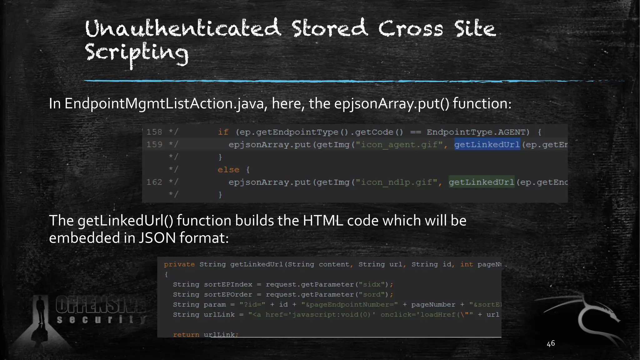 Unauthenticated Stored Cross Site
Scripting
In EndpointMgmtListAction.java, here, the epjsonArray.put() function:
The getLinkedUrl() function builds the HTML code which will be
embedded in JSON format:
46
 