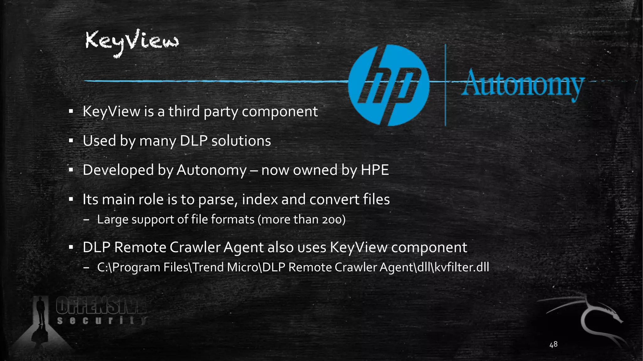 KeyView
▪ KeyView is a third party component
▪ Used by many DLP solutions
▪ Developed by Autonomy – now owned by HPE
▪ Its main role is to parse, index and convert files
– Large support of file formats (more than 200)
▪ DLP Remote Crawler Agent also uses KeyView component
– C:Program FilesTrend MicroDLP Remote Crawler Agentdllkvfilter.dll
48
 