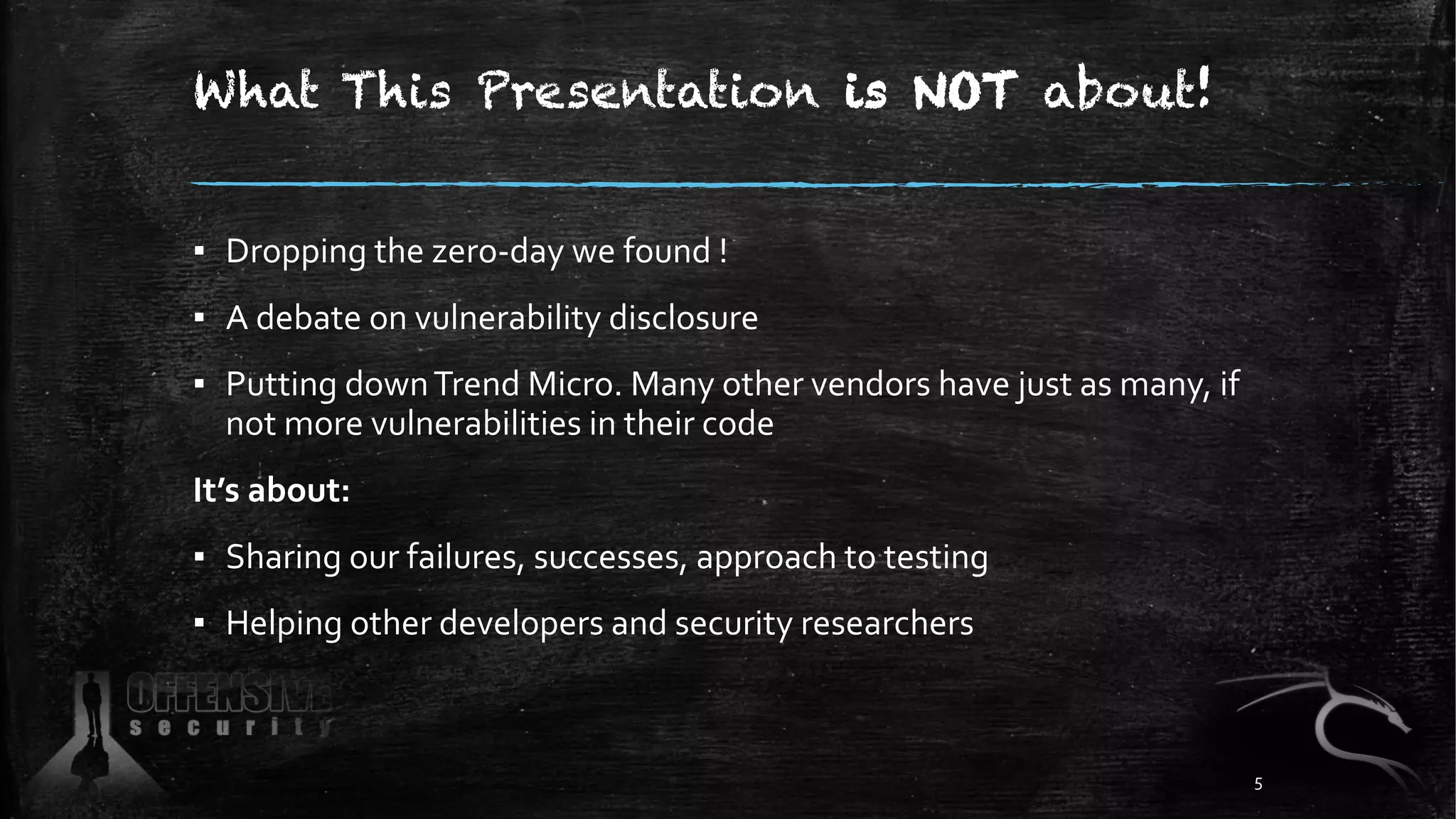 What This Presentation is NOT about!
▪ Dropping the zero-day we found !
▪ A debate on vulnerability disclosure
▪ Putting downTrend Micro. Many other vendors have just as many, if
not more vulnerabilities in their code
It’s about:
▪ Sharing our failures, successes, approach to testing
▪ Helping other developers and security researchers
5
 