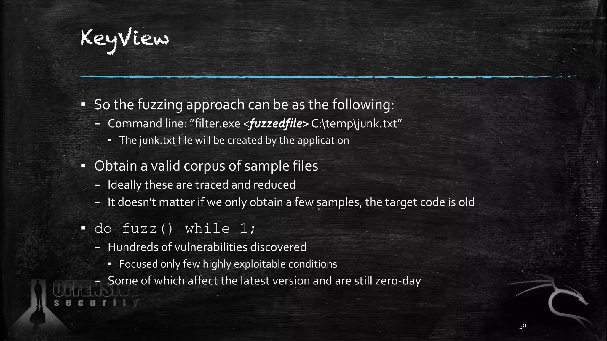 KeyView
▪ So the fuzzing approach can be as the following:
– Command line: ”filter.exe <fuzzedfile> C:tempjunk.txt”
▪ The junk.txt file will be created by the application
▪ Obtain a valid corpus of sample files
– Ideally these are traced and reduced
– It doesn't matter if we only obtain a few samples, the target code is old
▪ do fuzz() while 1;
– Hundreds of vulnerabilities discovered
▪ Focused only few highly exploitable conditions
– Some of which affect the latest version and are still zero-day
50
 