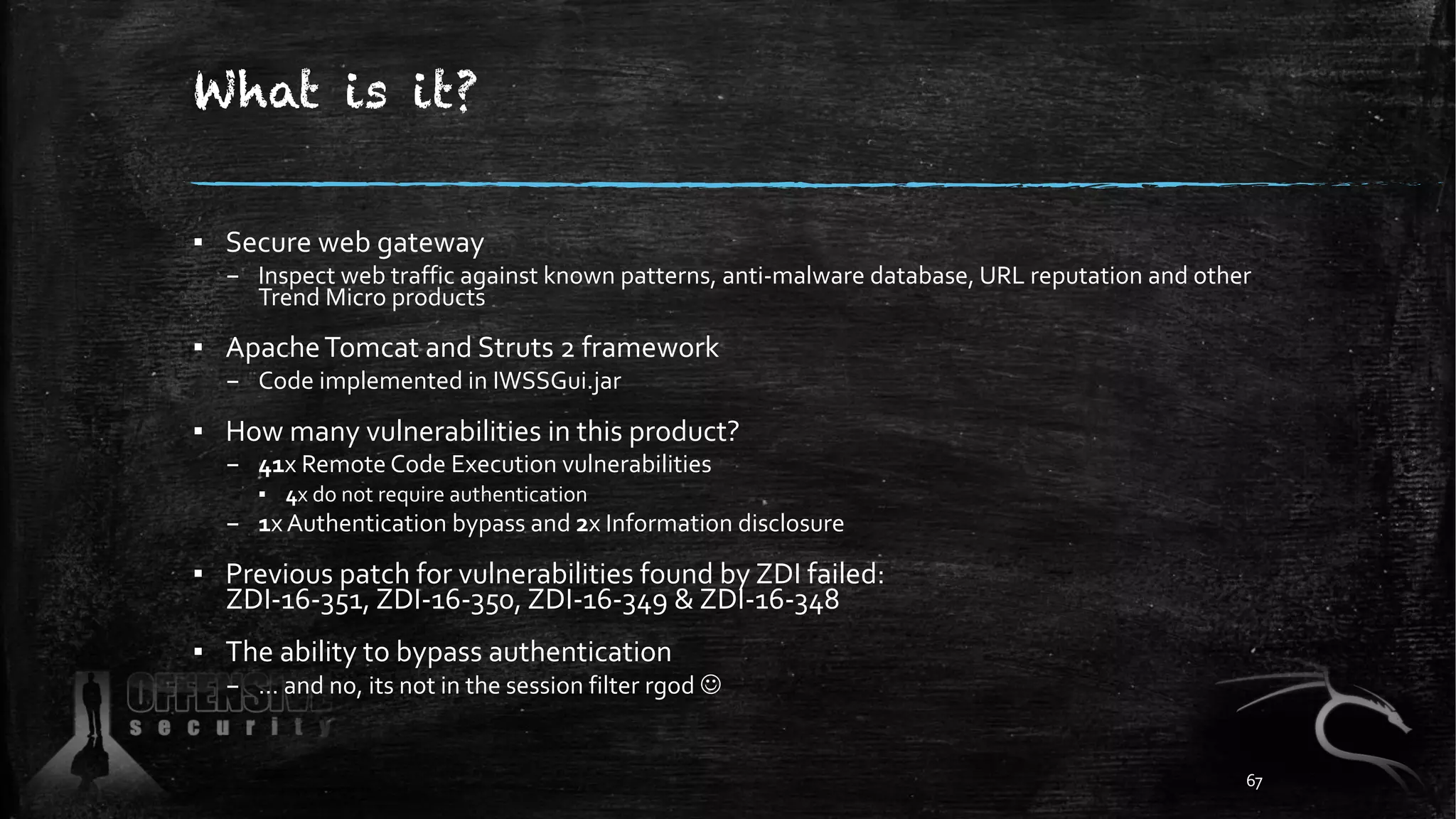 What is it?
▪ Secure web gateway
– Inspect web traffic against known patterns, anti-malware database, URL reputation and other
Trend Micro products
▪ ApacheTomcat and Struts 2 framework
– Code implemented in IWSSGui.jar
▪ How many vulnerabilities in this product?
– 41x Remote Code Execution vulnerabilities
▪ 4x do not require authentication
– 1x Authentication bypass and 2x Information disclosure
▪ Previous patch for vulnerabilities found by ZDI failed:
ZDI-16-351, ZDI-16-350, ZDI-16-349 & ZDI-16-348
▪ The ability to bypass authentication
– … and no, its not in the session filter rgod J
67
 