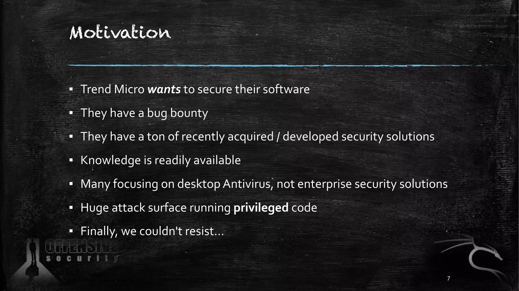 Motivation
▪ Trend Micro wants to secure their software
▪ They have a bug bounty
▪ They have a ton of recently acquired / developed security solutions
▪ Knowledge is readily available
▪ Many focusing on desktop Antivirus, not enterprise security solutions
▪ Huge attack surface running privileged code
▪ Finally, we couldn't resist…
7
 