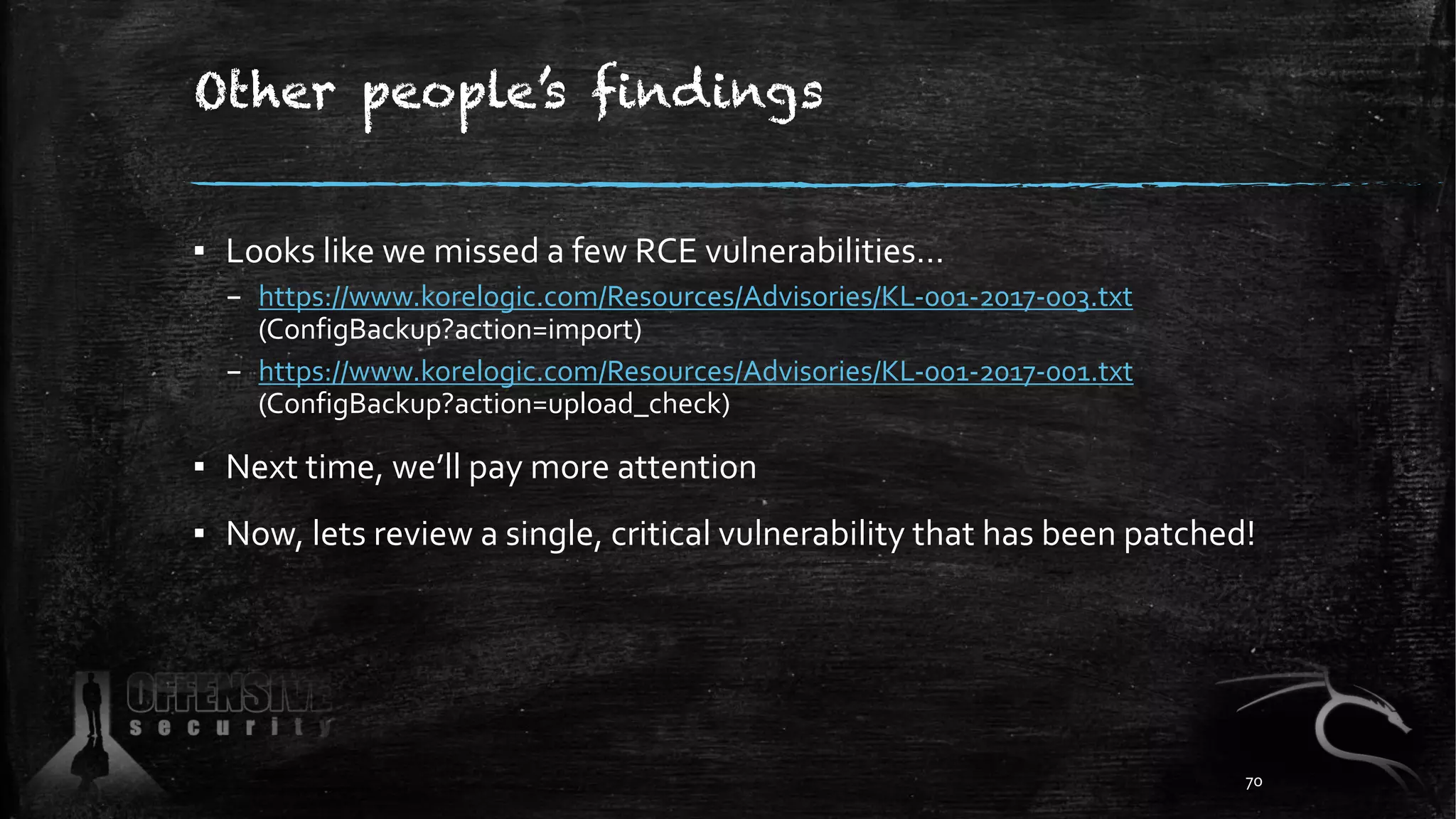 Other people’s findings
▪ Looks like we missed a few RCE vulnerabilities…
– https://www.korelogic.com/Resources/Advisories/KL-001-2017-003.txt
(ConfigBackup?action=import)
– https://www.korelogic.com/Resources/Advisories/KL-001-2017-001.txt
(ConfigBackup?action=upload_check)
▪ Next time, we’ll pay more attention
▪ Now, lets review a single, critical vulnerability that has been patched!
70
 