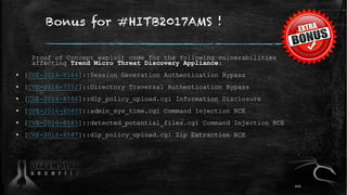 Bonus for #HITB2017AMS !
Proof of Concept exploit code for the following vulnerabilities
affecting Trend Micro Threat Discovery Appliance:
▪ [CVE-2016-8584]::Session Generation Authentication Bypass
▪ [CVE-2016-7552]::Directory Traversal Authentication Bypass
▪ [CVE-2016-8586]::dlp_policy_upload.cgi Information Disclosure
▪ [CVE-2016-8585]::admin_sys_time.cgi Command Injection RCE
▪ [CVE-2016-8585]::detected_potential_files.cgi Command Injection RCE
▪ [CVE-2016-8587]::dlp_policy_upload.cgi Zip Extraction RCE
101
 