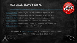 But wait, there's more!
▪ [CVE-2016-8588]::hotfix_upload.cgi Command Injection RCE
▪ [CVE-2016-8589]::log_query_dae.cgi Command Injection RCE
▪ [CVE-2016-8590]::log_query_dlp.cgi Command Injection RCE
▪ [CVE-2016-8591]::log_query.cgi Command Injection RCE
▪ [CVE-2016-8592]::log_query_system.cgi Command Injection RCE
▪ [CVE-2016-8593]::upload.cgi File Upload RCE
Finally, a pull request for a Metasploit module that
uses CVE-2016-7552 and CVE-2016-7547 !
102
 