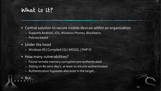 What is it?
▪ Central solution to secure mobile devices within an organization
– Supports Android, iOS,Windows Phones, Blackberry
– Policies based
▪ Under the hood
– Windows IIS / Compiled CGI / MSSQL / PHP J
▪ How many vulnerabilities?
– Found remote memory corruption pre-authenticated
– Sitting on 80 zero-day’s, at least 10 are pre-authenticated
– Authentication bypasses also exist in the target...
▪ But...
104
 
