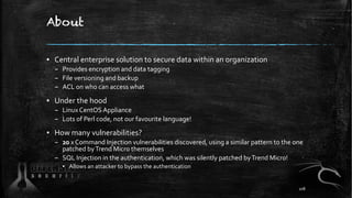 About
▪ Central enterprise solution to secure data within an organization
– Provides encryption and data tagging
– File versioning and backup
– ACL on who can access what
▪ Under the hood
– Linux CentOS Appliance
– Lots of Perl code, not our favourite language!
▪ How many vulnerabilities?
– 20 x Command Injection vulnerabilities discovered, using a similar pattern to the one
patched byTrend Micro themselves
– SQL Injection in the authentication, which was silently patched byTrend Micro!
▪ Allows an attacker to bypass the authentication
108
 