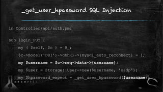 _get_user_hpassword SQL Injection
in Controller/api/auth.pm:
sub login_PUT {
my ( $self, $c ) = @_;
$c->model('DBI')->dbh()->{mysql_auto_reconnect} = 1;
my $username = $c->req->data->{username};
my $user = Storage::User->new($username, 'osdp');
my $hpassword_expect = _get_user_hpassword($username);
113
 