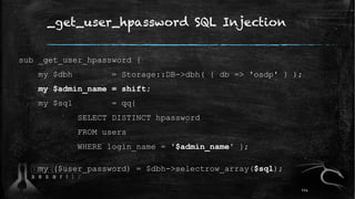 _get_user_hpassword SQL Injection
sub _get_user_hpassword {
my $dbh = Storage::DB->dbh( { db => 'osdp' } );
my $admin_name = shift;
my $sql = qq{
SELECT DISTINCT hpassword
FROM users
WHERE login_name = '$admin_name' };
my ($user_password) = $dbh->selectrow_array($sql);
114
 