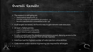 Overall Results
▪ The research is still going on:
– Total products tested so far: 11
– Average number of vulnerabilities per product: ~24
– Remote Code Execution vulnerabilities so far: 236
▪ In all targets we tested, we found a way to gain remote code execution
▪ At least 2 failed patches:
– 1 patch introduced a vulnerability
– 1 patch failed to patch adequately
▪ In only 1 product was the database permissions correct, denying access to the
underlying operating system from an SQL Injection
▪ InterScan had the highest number of code injection vulnerabilities
▪ Code review and/or reverse engineering was required for all targets
117
 