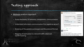 Testing approach
▪ Malware analysis approach
– Study the binary, its behavior, components, communication
– Understand who starts communication first (agent or server?)
– Studying of the packets exchanged and the protocol format
– Mapping of each action to network traffic observed
via API hooking
12
 