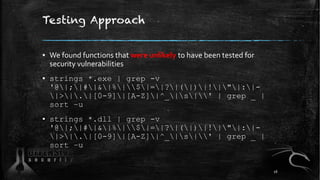 Testing Approach
▪ We found functions that were unlikely to have been tested for
security vulnerabilities
▪ strings *.exe | grep -v
'@|;|#|&|%|$|=|?|(|)|!|"|:|-
|>|.|[0-9]|[A-Z]|^_|s|' | grep _ |
sort –u
▪ strings *.dll | grep -v
'@|;|#|&|%|$|=|?|(|)|!|"|:|-
|>|.|[0-9]|[A-Z]|^_|s|' | grep _ |
sort –u
16
 