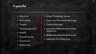 Agenda
▪ About us
▪ Motivation
▪ Targets
▪ Testing approach
▪ Pitfalls
▪ Overall results
▪ Conclusion
▪ References
▪ Smart Protection Server
▪ Data Loss Prevention Manager
▪ Control Manager
▪ InterScanWeb SecurityVirtual
Appliance
▪ Mobile Security For Enterprise
▪ SafeSync For Enterprise
2
 