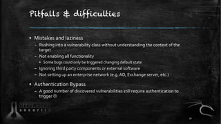Pitfalls & difficulties
▪ Mistakes and laziness
– Rushing into a vulnerability class without understanding the context of the
target
– Not enabling all functionality
▪ Some bugs could only be triggered changing default state
– Ignoring third party components or external software
– Not setting up an enterprise network (e.g. AD, Exchange server, etc.)
▪ Authentication Bypass
– A good number of discovered vulnerabilities still require authentication to
trigger L
20
 
